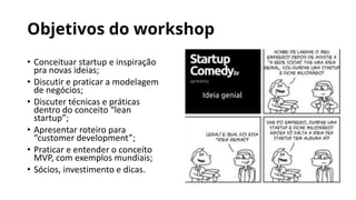 Objetivos do workshop
• Conceituar startup e inspiração
pra novas ideias;
• Discutir e praticar a modelagem
de negócios;
• Discuter técnicas e práticas
dentro do conceito “lean
startup”;
• Apresentar roteiro para
“customer development”;
• Praticar e entender o conceito
MVP, com exemplos mundiais;
• Sócios, investimento e dicas.
 
