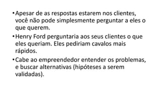 •Apesar de as respostas estarem nos clientes,
você não pode simplesmente perguntar a eles o
que querem.
•Henry Ford perguntaria aos seus clientes o que
eles queriam. Eles pediriam cavalos mais
rápidos.
•Cabe ao empreendedor entender os problemas,
e buscar alternativas (hipóteses a serem
validadas).
 