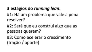 3 estágios do running lean:
#1: Há um problema que vale a pena
resolver?
#2: Será que eu construí algo que as
pessoas querem?
#3: Como acelerar o crescimento
(tração / aporte)
 
