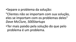 •Separe o problema da solução:
"Clientes não se importam com sua solução,
eles se importam com os problemas deles"
Dave McClure, 500Startups
•Ter mais paixão pela solução do que pelo
problema é um problema.
 