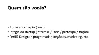 Quem são vocês?
• Nome e formação (curso)
• Estágio da startup (interesse / ideia / protótipo / tração)
• Perfil? Designer, programador, negócios, marketing, etc
 