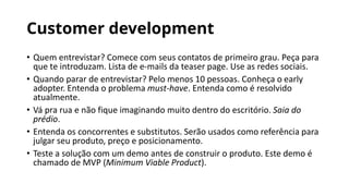 Customer development
• Quem entrevistar? Comece com seus contatos de primeiro grau. Peça para
que te introduzam. Lista de e-mails da teaser page. Use as redes sociais.
• Quando parar de entrevistar? Pelo menos 10 pessoas. Conheça o early
adopter. Entenda o problema must-have. Entenda como é resolvido
atualmente.
• Vá pra rua e não fique imaginando muito dentro do escritório. Saia do
prédio.
• Entenda os concorrentes e substitutos. Serão usados como referência para
julgar seu produto, preço e posicionamento.
• Teste a solução com um demo antes de construir o produto. Este demo é
chamado de MVP (Minimum Viable Product).
 
