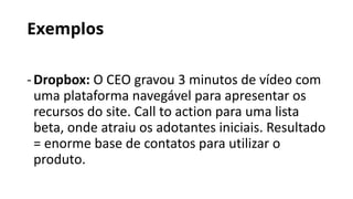 Exemplos
-Dropbox: O CEO gravou 3 minutos de vídeo com
uma plataforma navegável para apresentar os
recursos do site. Call to action para uma lista
beta, onde atraiu os adotantes iniciais. Resultado
= enorme base de contatos para utilizar o
produto.
 