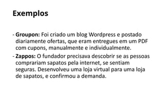 Exemplos
- Groupon: Foi criado um blog Wordpress e postado
diariamente ofertas, que eram entregues em um PDF
com cupons, manualmente e individualmente.
- Zappos: O fundador precisava descobrir se as pessoas
comprariam sapatos pela internet, se sentiam
seguras. Desenvolveu uma loja virtual para uma loja
de sapatos, e confirmou a demanda.
 
