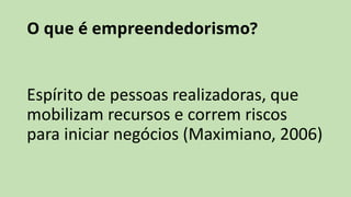 O que é empreendedorismo?
Espírito de pessoas realizadoras, que
mobilizam recursos e correm riscos
para iniciar negócios (Maximiano, 2006)
 