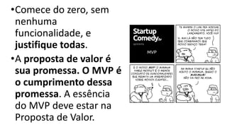•Comece do zero, sem
nenhuma
funcionalidade, e
justifique todas.
•A proposta de valor é
sua promessa. O MVP é
o cumprimento dessa
promessa. A essência
do MVP deve estar na
Proposta de Valor.
 