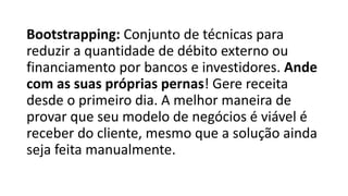 Bootstrapping: Conjunto de técnicas para
reduzir a quantidade de débito externo ou
financiamento por bancos e investidores. Ande
com as suas próprias pernas! Gere receita
desde o primeiro dia. A melhor maneira de
provar que seu modelo de negócios é viável é
receber do cliente, mesmo que a solução ainda
seja feita manualmente.
 