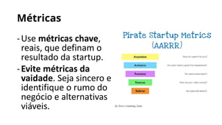 Métricas
-Use métricas chave,
reais, que definam o
resultado da startup.
-Evite métricas da
vaidade. Seja sincero e
identifique o rumo do
negócio e alternativas
viáveis.
 