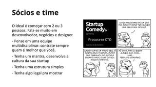 Sócios e time
O ideal é começar com 2 ou 3
pessoas. Fala-se muito em
desenvolvedor, negócios e designer.
- Pense em uma equipe
multidisciplinar: contrate sempre
quem é melhor que você.
- Tenha um mantra, desenvolva a
cultura da sua startup
- Tenha uma estrutura simples
- Tenha algo legal pra mostrar
 