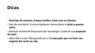 Dicas
- Participe de eventos, troque cartões, teste com os clientes.
- Saia do escritório. Escreva hipóteses mensuráveis e teste o quanto
antes.
- Startups raramente fracassam por tecnologia. Cuide da sua proposta
de valor.
- Ideia não é nada. Não guarde pra si. A execução que vai fazer seu
negócio dar certo ou não.
 