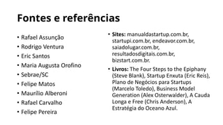 Fontes e referências
• Rafael Assunção
• Rodrigo Ventura
• Eric Santos
• Maria Augusta Orofino
• Sebrae/SC
• Felipe Matos
• Maurílio Alberoni
• Rafael Carvalho
• Felipe Pereira
• Sites: manualdastartup.com.br,
startupi.com.br, endeavor.com.br,
saiadolugar.com.br,
resultadosdigitais.com.br,
bizstart.com.br.
• Livros: The Four Steps to the Epiphany
(Steve Blank), Startup Enxuta (Eric Reis),
Plano de Negócios para Startups
(Marcelo Toledo), Business Model
Generation (Alex Osterwalder), A Cauda
Longa e Free (Chris Anderson), A
Estratégia do Oceano Azul.
 