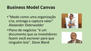 Business Model Canvas
•"Modo como uma organização
cria, entrega e captura valor"
Alexander Osterwalder
•Plano de negócios "é um
documento que os investidores
fazem você escrever para que
ninguém leia". Steve Blank
 