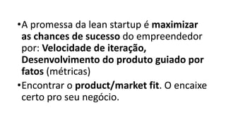 •A promessa da lean startup é maximizar
as chances de sucesso do empreendedor
por: Velocidade de iteração,
Desenvolvimento do produto guiado por
fatos (métricas)
•Encontrar o product/market fit. O encaixe
certo pro seu negócio.
 