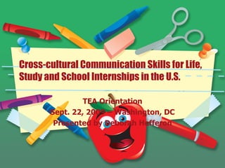 Cross-cultural Communication Skills for Life, Study and School Internships in the U.S. TEA Orientation Sept. 22, 2009 – Washington, DC Presented by Deborah Hefferon 