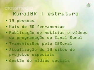 RuralBR | estrutura
 13 pessoas
 Mais de 30 ferramentas
 Publicação de notícias e vídeos da
programação do Canal Rural
 Transmissões pelo C2Rural
 Atualização de 13 sites de projetos
especiais
 Gestão de mídias sociais

 