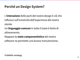 L’interazione delle parti del nostro design è ciò che
influisce sull’emotività dell’esperienza del nostro
utente.
Un linguaggio comune in tutto il team è fonte di
allineamento.
Mappare lo stato componentistico del nostro
software ne permette una buona manutenzione.
Perché un Design System?
16
 