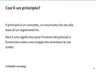 Il principio è un concetto, un enunciato che sta alla
base di un ragionamento.
Non è una regola ma sono l’insieme dei principi a
funzionare come una mappa che orientano le tue
scelte.
Cos’è un principio?
19
 