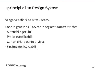 Vengono definiti da tutto il team.
Sono in genere da 3 a 5 con le seguenti caratteristiche:
- Autentici e genuini
- Pratici e applicabili
- Con un chiaro punto di vista
- Facilmente ricordabili
I principi di un Design System
21
 