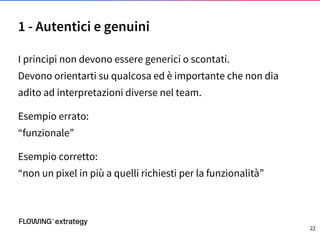 I principi non devono essere generici o scontati.
Devono orientarti su qualcosa ed è importante che non dia
adito ad interpretazioni diverse nel team.
Esempio errato:
“funzionale”
Esempio corretto:
“non un pixel in più a quelli richiesti per la funzionalità”
1 - Autentici e genuini
22
 