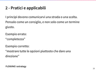 I principi devono comunicarvi una strada o una scelta.
Pensalo come un consiglio, e non solo come un termine
giusto.
Esempio errato:
“completezza”
Esempio corretto:
“mostrare tutte le opzioni piuttosto che dare una
direzione”
2 - Pratici e applicabili
23
 