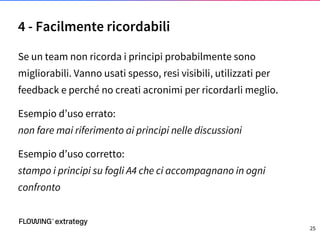 Se un team non ricorda i principi probabilmente sono
migliorabili. Vanno usati spesso, resi visibili, utilizzati per
feedback e perché no creati acronimi per ricordarli meglio.
Esempio d’uso errato:
non fare mai riferimento ai principi nelle discussioni
Esempio d’uso corretto:
stampo i principi su fogli A4 che ci accompagnano in ogni
confronto
4 - Facilmente ricordabili
25
 