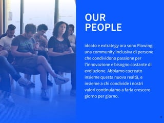 OUR
ideato e extrategy ora sono Flowing:
una community inclusiva di persone
che condividono passione per
l’innovazione e bisogno costante di
evoluzione. Abbiamo cocreato
insieme questa nuova realtà, e
insieme a chi condivide i nostri
valori continuiamo a farla crescere
giorno per giorno.
PEOPLE
3
 