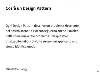 Ogni Design Pattern descrive un problema ricorrente
nel nostro scenario e di conseguenza anche il nucleo
della soluzione a tale problema. Per questo è
utilizzabile milioni di volte senza mai applicarlo allo
stesso identico modo.
Cos’è un Design Pattern
34
 
