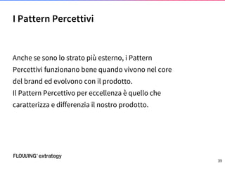 Anche se sono lo strato più esterno, i Pattern
Percettivi funzionano bene quando vivono nel core
del brand ed evolvono con il prodotto.
Il Pattern Percettivo per eccellenza è quello che
caratterizza e differenzia il nostro prodotto.
I Pattern Percettivi
39
 