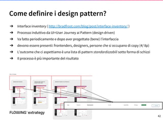 Come definire i design pattern?
➔ Interface inventory ( http://bradfrost.com/blog/post/interface-inventory/ )
➔ Processo induttivo da UI+User Journey ai Pattern (design driven)
➔ Va fatto periodicamente e dopo aver progettato (bene) l’interfaccia
➔ devono essere presenti: frontenders, designers, persone che si occupano di copy (4/ 8p)
➔ L’outcome che ci aspettiamo è una lista di pattern standardizzabili sotto forma di schizzi
➔ Il processo è più importante del risultato
42
 
