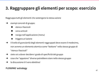 3. Raggruppare gli elementi per scopo: esercizio
Raggruppa tutti gli elementi che sostengono la stessa azione
➔ esempi concreti di gruppo:
◆ elenca i fascicoli
◆ cerca articoli
◆ naviga nell’applicazione (menu)
◆ triggera un’azione
➔ il livello di granularità degli elementi raggruppati deve essere il medesimo,
non avremo un elemento atomico come “bottone” nello stesso gruppo di
“elenca i fascicoli”
➔ siete voi a dover decidere i grado di specificità del gruppo
➔ cose che “appaiono” diverse potrebbero stare nello stesso gruppo
➔ la discussione è il vero obiettivo!
47
 