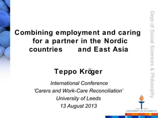 Dept of Social Sciences & Philosophy 
Combining employment and caring 
for a partner in the Nordic 
countries and East Asia 
Teppo Kröger 
International Conference 
‘Carers and Work-Care Reconciliation’ 
University of Leeds 
13 August 2013 
 