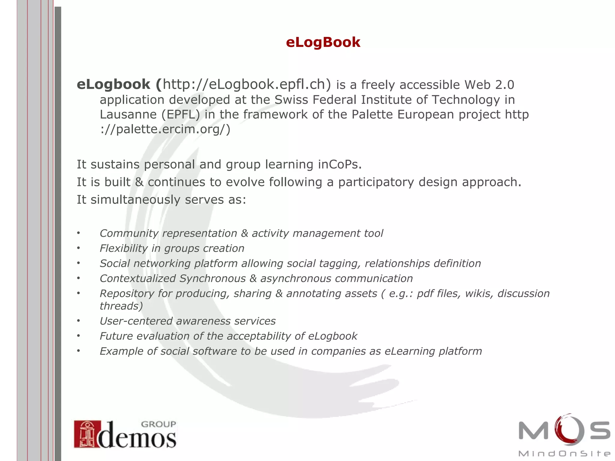 eLogBook eLogbook ( http://eLogbook.epfl.ch)  is a freely accessible Web 2.0 application developed at the Swiss Federal Institute of Technology in Lausanne (EPFL) in the framework of the Palette European project  http ://palette.ercim.org/ ) It sustains personal and group learning inCoPs. It is built & continues to evolve following a participatory design approach. It simultaneously serves as: Community representation & activity management tool  Flexibility in groups creation  Social networking platform allowing social tagging, relationships definition  Contextualized Synchronous & asynchronous communication  Repository for producing, sharing & annotating assets ( e.g.: pdf files, wikis, discussion threads)  User-centered awareness services  Future evaluation of the acceptability of eLogbook  Example of social software to be used in companies as eLearning platform 