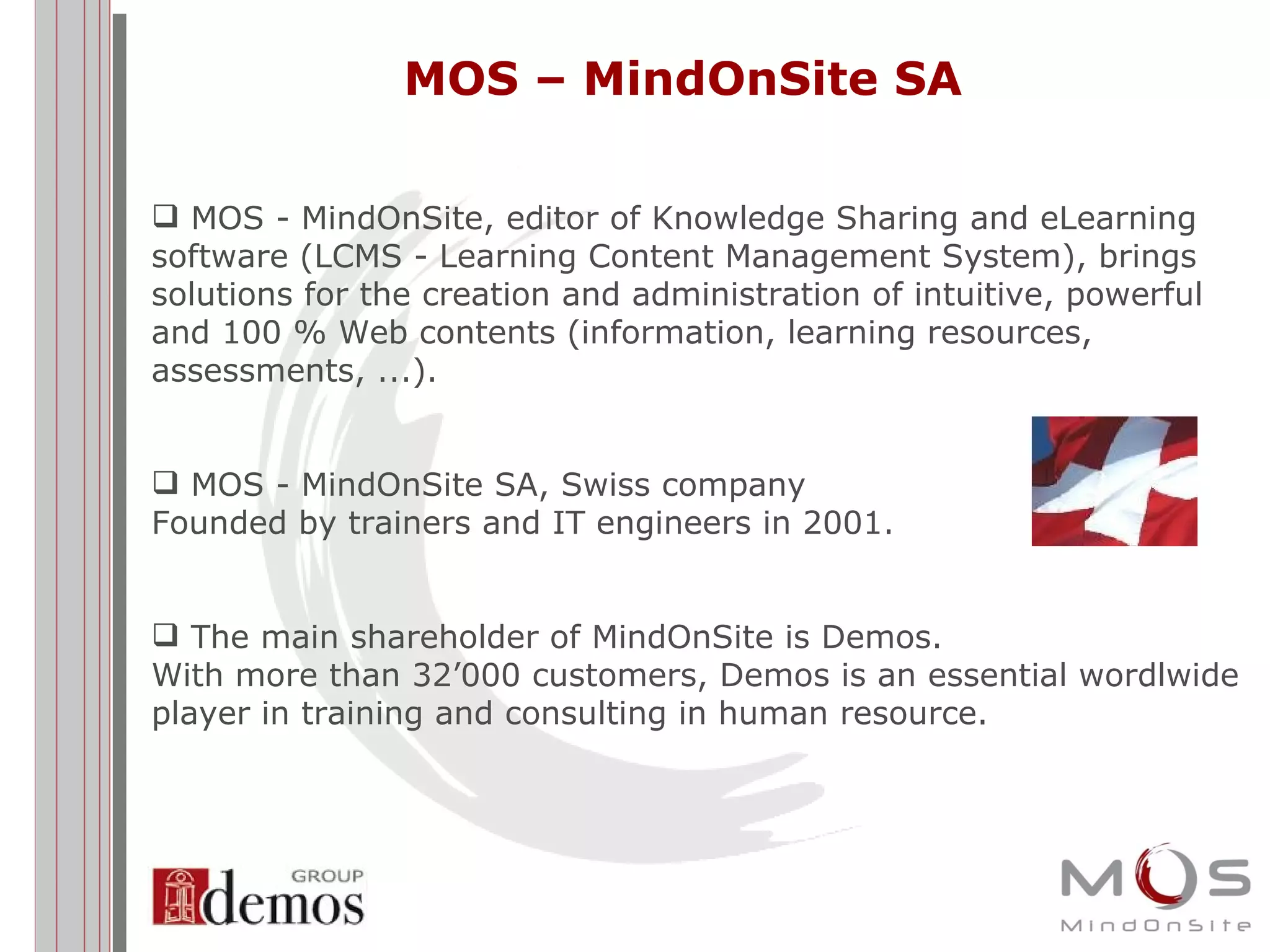 MOS – MindOnSite SA MOS - MindOnSite, editor of Knowledge Sharing and eLearning software (LCMS - Learning Content Management System), brings solutions for the creation and administration of intuitive, powerful and 100 % Web contents (information, learning resources, assessments, ...). MOS - MindOnSite SA, Swiss company Founded by trainers and IT engineers in 2001.  The main shareholder of MindOnSite is Demos. With more than 32’000 customers, Demos is an essential wordlwide player in training and consulting in human resource.  