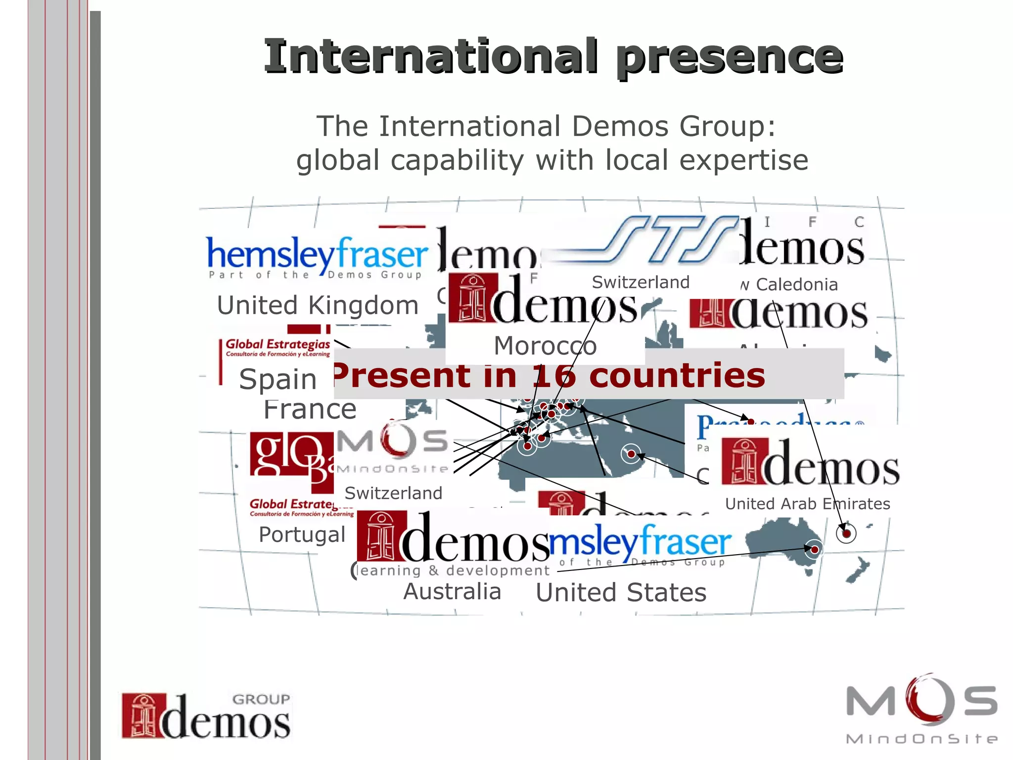 International presence The International Demos Group:  global capability with local expertise France Belgium Germany Poland Portugal Czech Republic Algeria China United Arab Emirates Australia New Caledonia Present in 16 countries Spain United Kingdom United States Morocco Switzerland Switzerland 