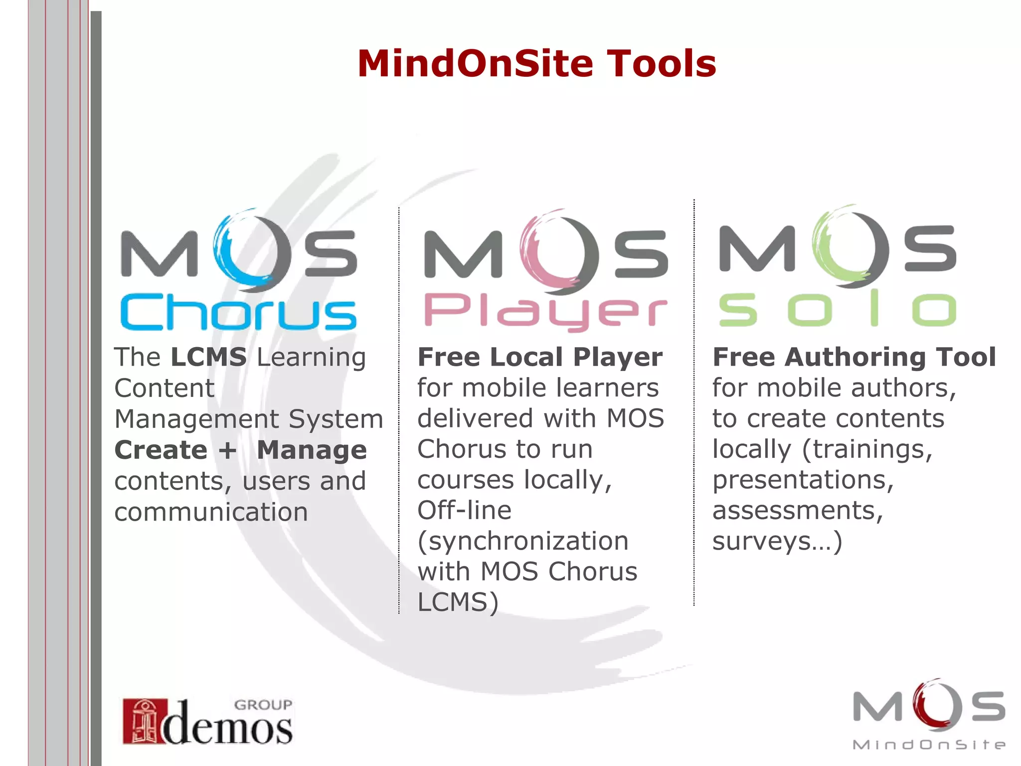 MindOnSite Tools The  LCMS  Learning Content Management System Create +  Manage contents, users and communication  Free Authoring Tool for mobile authors, to create contents locally (trainings, presentations, assessments, surveys…) Free Local Player for mobile learners delivered with MOS  Chorus to run  courses locally,  Off-line (synchronization  with MOS Chorus  LCMS) 