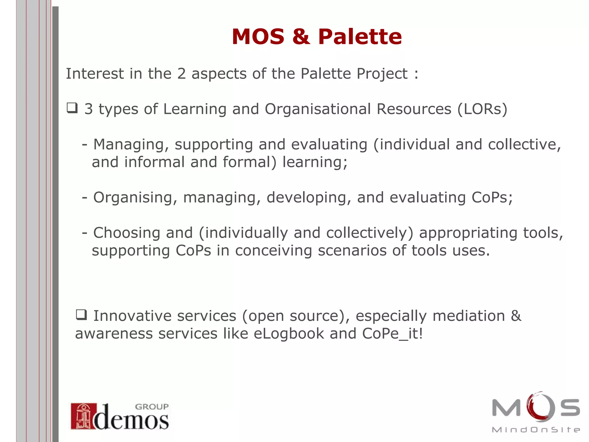 MOS & Palette Interest in the 2 aspects of the Palette Project : 3 types of Learning and Organisational Resources (LORs) - Managing, supporting and evaluating (individual and collective,    and informal and formal) learning;  - Organising, managing, developing, and evaluating CoPs;  - Choosing and (individually and collectively) appropriating tools,   supporting CoPs in conceiving scenarios of tools uses.  Innovative services (open source), especially mediation & awareness services like eLogbook and CoPe_it! 
