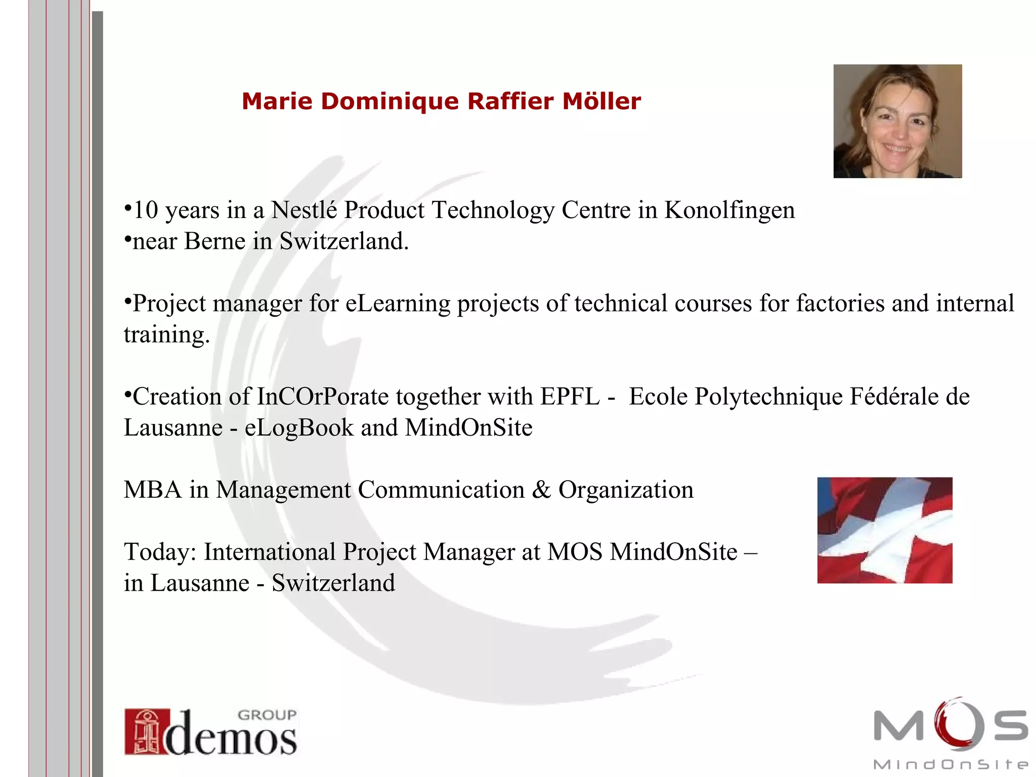 Marie Dominique Raffier Möller 10 years in a Nestlé Product Technology Centre in Konolfingen  near Berne in Switzerland. Project manager for eLearning projects of technical courses for factories and internal training. Creation of InCOrPorate together with EPFL -  Ecole Polytechnique Fédérale de Lausanne  - eLogBook and MindOnSite  MBA in Management Communication & Organization  Today: International Project Manager at MOS MindOnSite –  in Lausanne - Switzerland 
