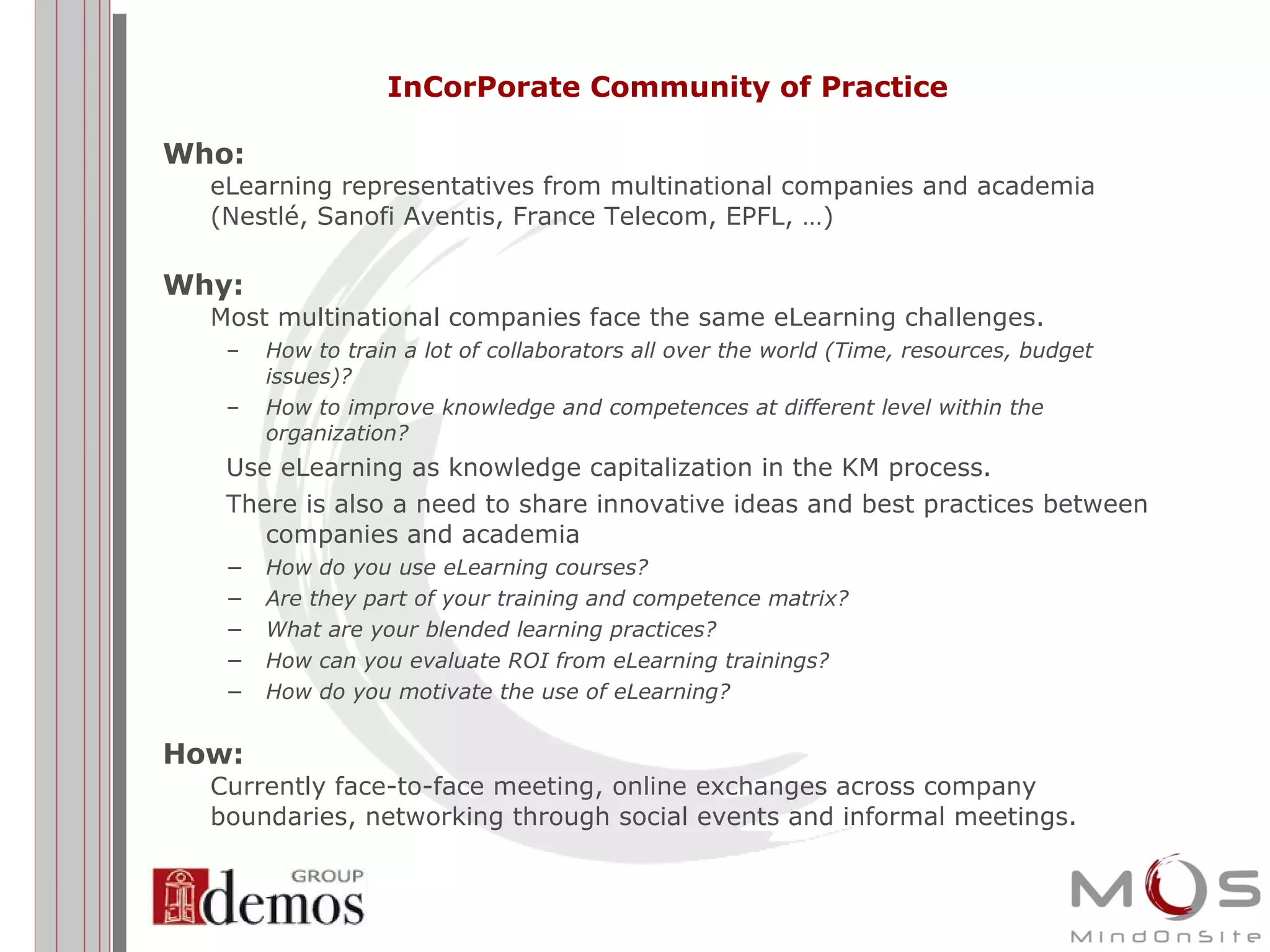 InCorPorate Community of Practice Who: eLearning representatives from multinational companies and academia (Nestlé, Sanofi Aventis, France Telecom, EPFL, …) Why: Most multinational companies face the same eLearning challenges. How to train a lot of collaborators all over the world (Time, resources, budget issues)?  How to improve knowledge and competences at different level within the organization?  Use eLearning as knowledge capitalization in the KM process. There is also a need to share innovative ideas and best practices between companies and academia How do you use eLearning courses?  Are they part of your training and competence matrix?  What are your blended learning practices?  How can you evaluate ROI from eLearning trainings?  How do you motivate the use of eLearning? How: Currently face-to-face meeting, online exchanges across company boundaries, networking through social events and informal meetings. 