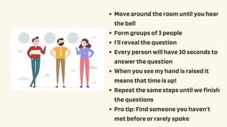 Move around the room until you hear
the bell
Form groups of 3 people
I’ll reveal the question
Every person will have 30 seconds to
answer the question
When you see my hand is raised it
means that time is up!
Repeat the same steps until we finish
the questions
Pro tip: Find someone you haven’t
met before or rarely spoke
 