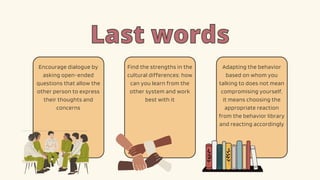 Last words
Last words
Find the strengths in the
cultural differences: how
can you learn from the
other system and work
best with it
Adapting the behavior
based on whom you
talking to does not mean
compromising yourself,
it means choosing the
appropriate reaction
from the behavior library
and reacting accordingly
Encourage dialogue by
asking open-ended
questions that allow the
other person to express
their thoughts and
concerns
 