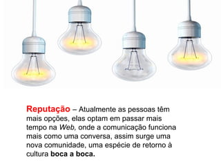 Reputação – Atualmente as pessoas têm
mais opções, elas optam em passar mais
tempo na Web, onde a comunicação funciona
mais como uma conversa, assim surge uma
nova comunidade, uma espécie de retorno à
cultura boca a boca.
 