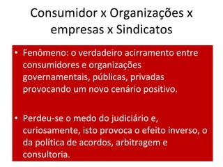 Consumidor x Organizações x
      empresas x Sindicatos
• Fenômeno: o verdadeiro acirramento entre
  consumidores e organizações
  governamentais, públicas, privadas
  provocando um novo cenário positivo.

• Perdeu-se o medo do judiciário e,
  curiosamente, isto provoca o efeito inverso, o
  da política de acordos, arbitragem e
  consultoria.
 