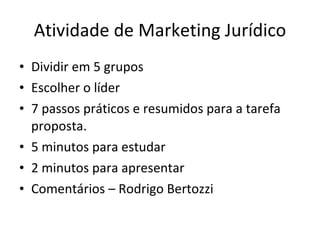 Atividade de Marketing Jurídico
• Dividir em 5 grupos
• Escolher o líder
• 7 passos práticos e resumidos para a tarefa
  proposta.
• 5 minutos para estudar
• 2 minutos para apresentar
• Comentários – Rodrigo Bertozzi
 