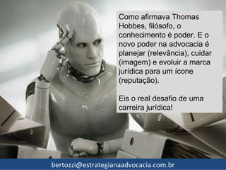 Como afirmava Thomas
                    Hobbes, filósofo, o
                    conhecimento é poder. E o
                    novo poder na advocacia é
                    planejar (relevância), cuidar
                    (imagem) e evoluir a marca
                    jurídica para um ícone
                    (reputação).

                    Eis o real desafio de uma
                    carreira jurídica!




bertozzi@estrategianaadvocacia.com.br
 