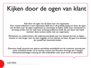 Kijken door de ogen van klant	

	

	

	

	

	

Kijk door de ogen van de klant naar uw organisatie
Voor vrijwel iedereen in een organisatie blijft het in de praktijk lastig om door de ogen
van de klant naar de eigen organisatie en werkwijze te kijken. Zelfs voor marketeers is
dit lastig omdat men zo veel meer achtergrondkennis heeft die een klant niet heeft
wanneer deze contact zoekt met uw organisatie.	

 	

Marketeers en ondernemers, die onbevooroordeeld naar hun klanten durven te kijken,
streven er niet langer naar zo veel mogelijk uit hun klanten te halen. Zij gaan hun klanten
als vanzelf het maximale bieden. 	

	

	

	

Daarvoor heeft yourzine een aparte workshop ontwikkeld om de customer journey per
merk of bedrijf verder uit te werken. Lectric ismYourzine verzorgt een 3 daagse
klantcontactstrategie training om alle onderdelen voor jouw merk te doorlopen. 	

 	

 	

 