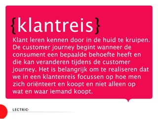 {klantreis}
Klant leren kennen door in de huid te kruipen.
De customer journey begint wanneer de
consument een bepaalde behoefte heeft en
die kan veranderen tijdens de customer
journey. Het is belangrijk om te realiseren dat
we in een klantenreis focussen op hoe men
zich oriënteert en koopt en niet alleen op 
wat en waar iemand koopt.

 