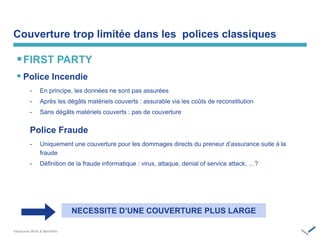 Couverture trop limitée dans les polices classiques
FIRST PARTY
 Police Incendie
- En principe, les données ne sont pas assurées
- Après les dégâts matériels couverts : assurable via les coûts de reconstitution
- Sans dégâts matériels couverts : pas de couverture
Police Fraude
- Uniquement une couverture pour les dommages directs du preneur d’assurance suite à la
fraude
- Définition de la fraude informatique : virus, attaque, denial of service attack, …?
NECESSITE‫‏‬D’UNE‫‏‬COUVERTURE‫‏‬PLUS‫‏‬LARGE
 