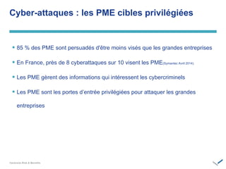 ‫‏‬
 85 % des PME sont persuadés d'être moins visés que les grandes entreprises
 En France, près de 8 cyberattaques sur 10 visent les PME(Symantec Avril 2014).
 Les PME gèrent des informations qui intéressent les cybercriminels
 Les PME sont les portes d’entrée privilégiées pour attaquer les grandes
entreprises
Cyber-attaques : les PME cibles privilégiées
 