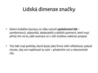 Lidská dimenze značky
• Kolem každého byznysu se vždy vytvoří společenství lidí –
zaměstnanců, zákazníků, dodavatelů a dalších partnerů, kteří mají
přímý vliv na to, jaké asociace se s vaší značkou nakonec propojí.
• Tito lidé mají potřeby, které byste jako firma měli reflektovat, pokud
chcete, aby oni naplňovali ty vaše – především vizi a ekonomické
cíle.
 