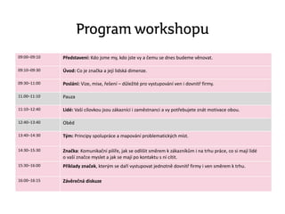 Program workshopu
09:00–09:10 Představení: Kdo jsme my, kdo jste vy a čemu se dnes budeme věnovat.
09:10–09:30 Úvod: Co je značka a její lidská dimenze.
09:30–11:00 Poslání: Vize, mise, řešení – důležité pro vystupování ven i dovnitř firmy.
11.00–11:10 Pauza
11:10–12:40 Lidé: Vaší cílovkou jsou zákazníci i zaměstnanci a vy potřebujete znát motivace obou.
12:40–13:40 Oběd
13:40–14:30 Tým: Principy spolupráce a mapování problematických míst.
14:30–15:30 Značka: Komunikační pilíře, jak se odlišit směrem k zákazníkům i na trhu práce, co si mají lidé
o vaší značce myslet a jak se mají po kontaktu s ní cítit.
15:30–16:00 Příklady značek, kterým se daří vystupovat jednotně dovnitř firmy i ven směrem k trhu.
16:00–16:15 Závěrečná diskuze
 